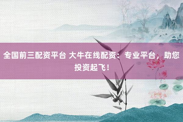 全国前三配资平台 大牛在线配资：专业平台，助您投资起飞！