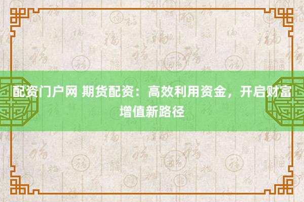 配资门户网 期货配资：高效利用资金，开启财富增值新路径
