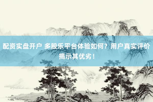 配资实盘开户 多股乐平台体验如何？用户真实评价揭示其优劣！