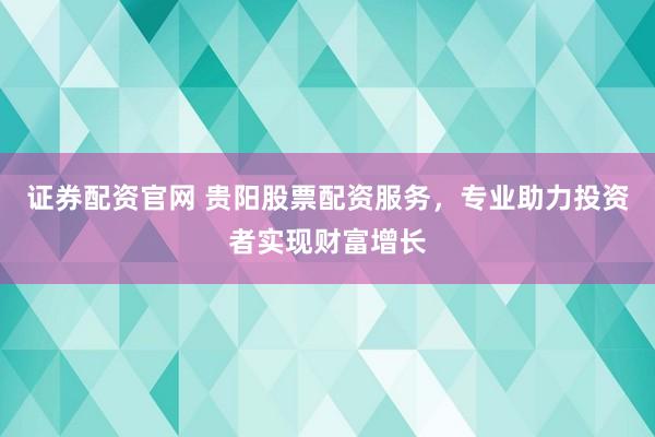 证券配资官网 贵阳股票配资服务，专业助力投资者实现财富增长