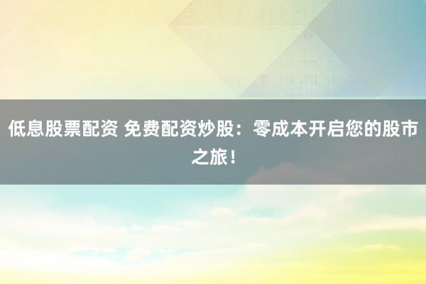 低息股票配资 免费配资炒股：零成本开启您的股市之旅！