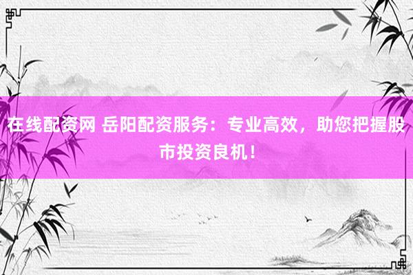 在线配资网 岳阳配资服务：专业高效，助您把握股市投资良机！