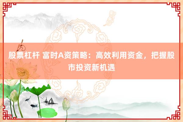 股票杠杆 富时A资策略：高效利用资金，把握股市投资新机遇