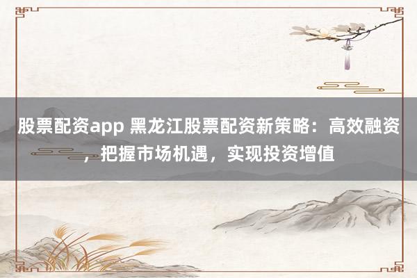 股票配资app 黑龙江股票配资新策略：高效融资，把握市场机遇，实现投资增值