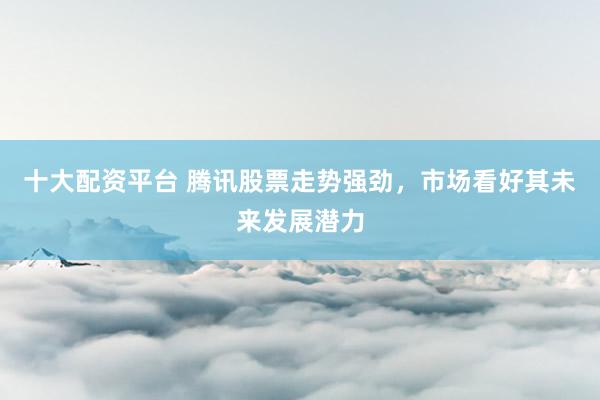 十大配资平台 腾讯股票走势强劲，市场看好其未来发展潜力