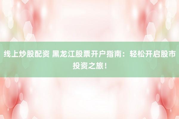 线上炒股配资 黑龙江股票开户指南：轻松开启股市投资之旅！