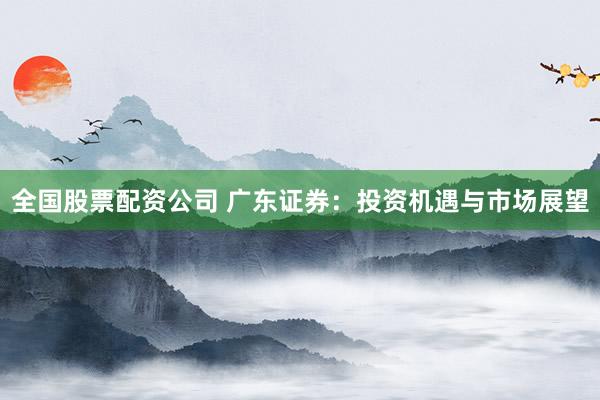 全国股票配资公司 广东证券：投资机遇与市场展望