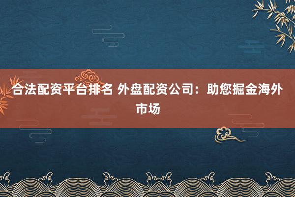 合法配资平台排名 外盘配资公司：助您掘金海外市场