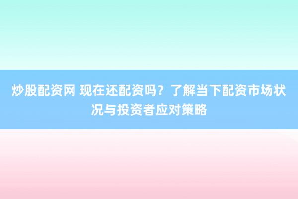 炒股配资网 现在还配资吗？了解当下配资市场状况与投资者应对策略