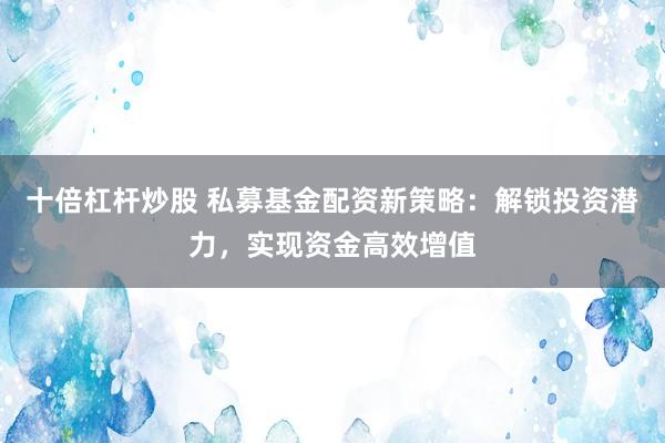 十倍杠杆炒股 私募基金配资新策略：解锁投资潜力，实现资金高效增值