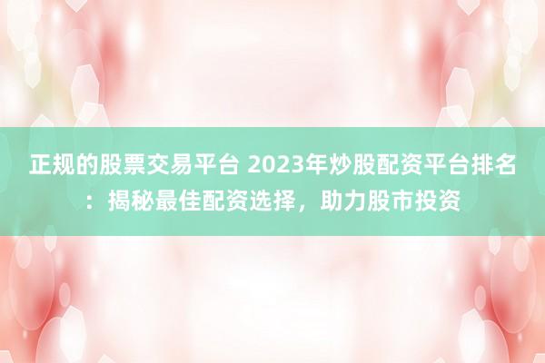 正规的股票交易平台 2023年炒股配资平台排名：揭秘最佳配资选择，助力股市投资