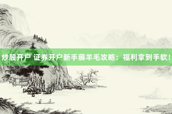 炒股开户 证券开户新手薅羊毛攻略：福利拿到手软！