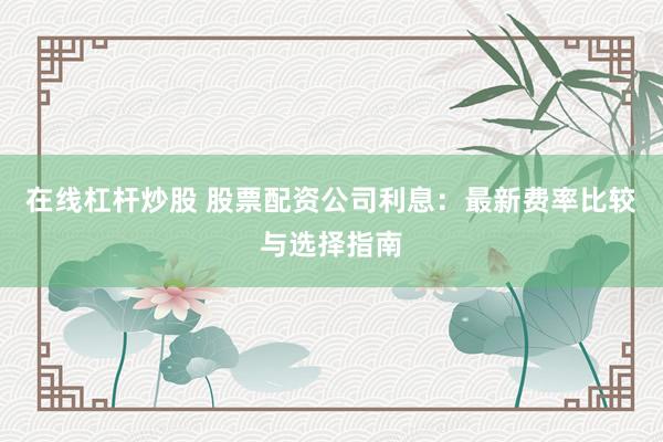 在线杠杆炒股 股票配资公司利息：最新费率比较与选择指南