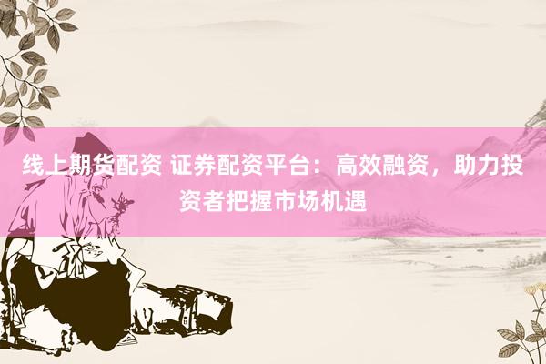 线上期货配资 证券配资平台：高效融资，助力投资者把握市场机遇
