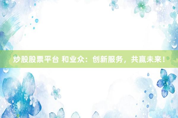 炒股股票平台 和业众：创新服务，共赢未来！