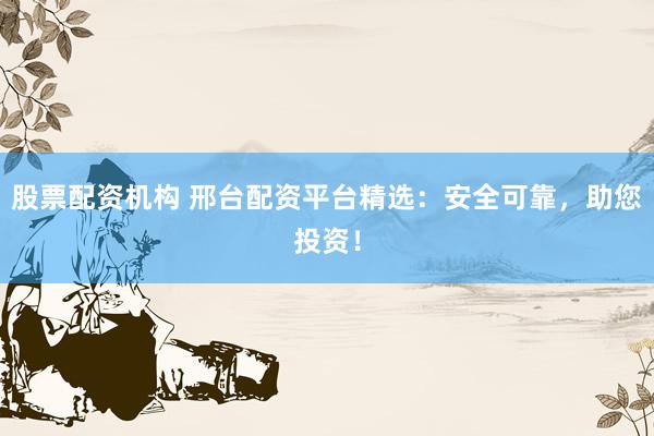 股票配资机构 邢台配资平台精选：安全可靠，助您投资！