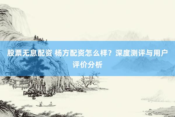 股票无息配资 杨方配资怎么样？深度测评与用户评价分析