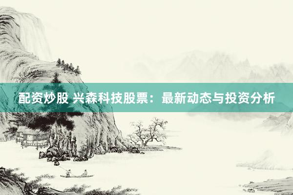 配资炒股 兴森科技股票：最新动态与投资分析