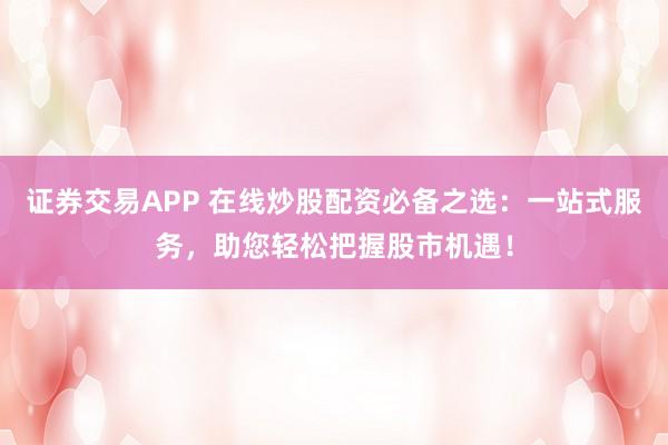 证券交易APP 在线炒股配资必备之选：一站式服务，助您轻松把握股市机遇！