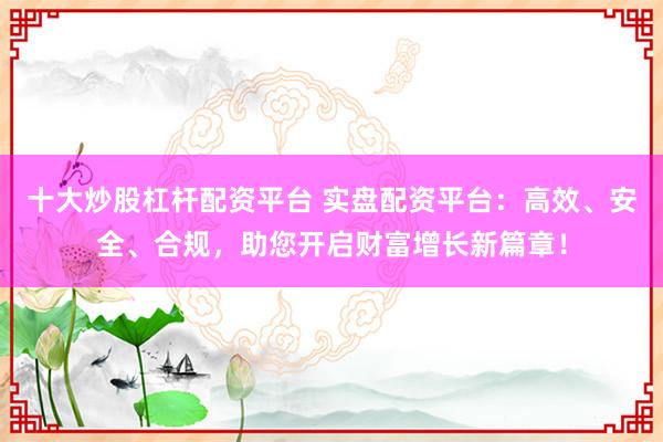 十大炒股杠杆配资平台 实盘配资平台：高效、安全、合规，助您开启财富增长新篇章！