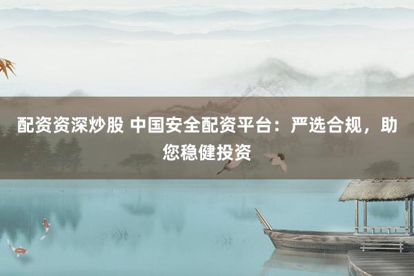 配资资深炒股 中国安全配资平台：严选合规，助您稳健投资
