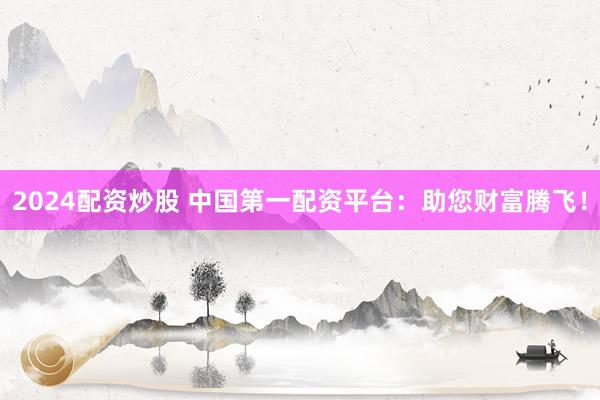 2024配资炒股 中国第一配资平台：助您财富腾飞！