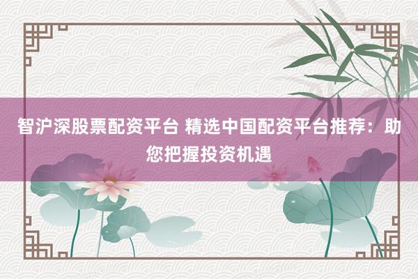 智沪深股票配资平台 精选中国配资平台推荐：助您把握投资机遇