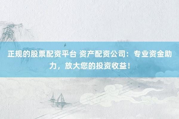 正规的股票配资平台 资产配资公司：专业资金助力，放大您的投资收益！