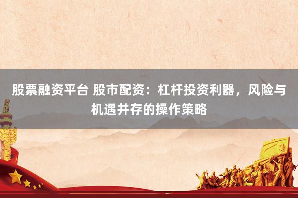 股票融资平台 股市配资：杠杆投资利器，风险与机遇并存的操作策略