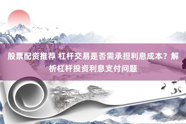 股票配资推荐 杠杆交易是否需承担利息成本？解析杠杆投资利息支付问题