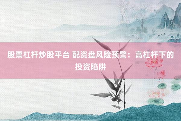股票杠杆炒股平台 配资盘风险预警：高杠杆下的投资陷阱