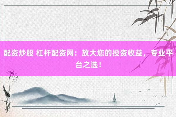 配资炒股 杠杆配资网：放大您的投资收益，专业平台之选！