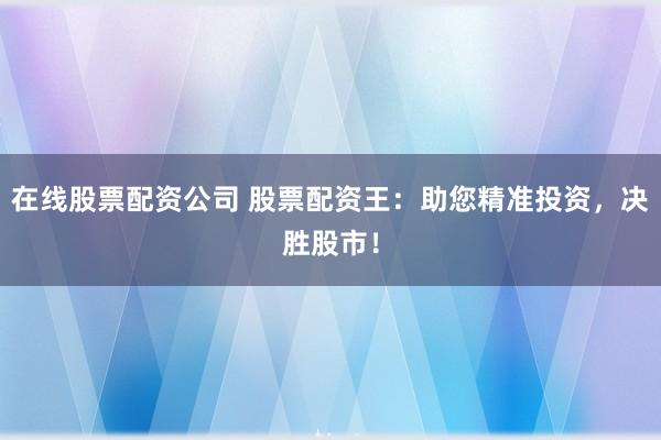 在线股票配资公司 股票配资王：助您精准投资，决胜股市！