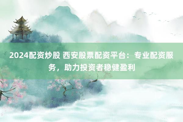 2024配资炒股 西安股票配资平台：专业配资服务，助力投资者稳健盈利