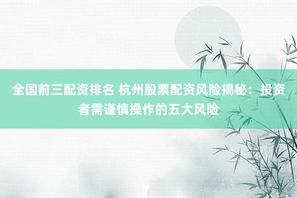 全国前三配资排名 杭州股票配资风险揭秘：投资者需谨慎操作的五大风险