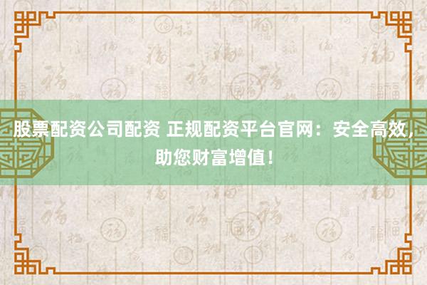股票配资公司配资 正规配资平台官网:安全高效,助您财富增值!