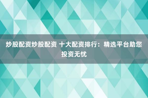 炒股配资炒股配资 十大配资排行:精选平台助您投资无忧
