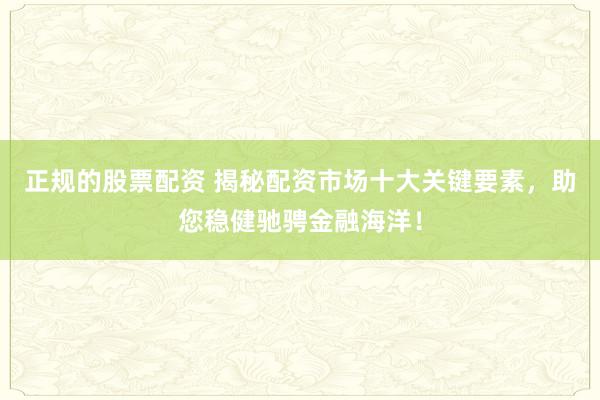 正规的股票配资 揭秘配资市场十大关键要素,助您稳健驰骋金融海洋!