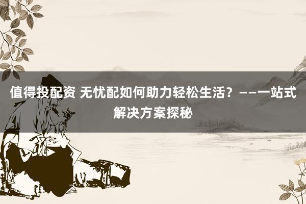 值得投配资 无忧配如何助力轻松生活?——一站式解决方案探秘