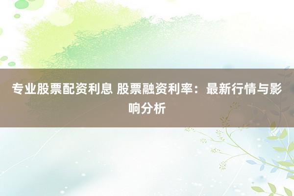 专业股票配资利息 股票融资利率：最新行情与影响分析