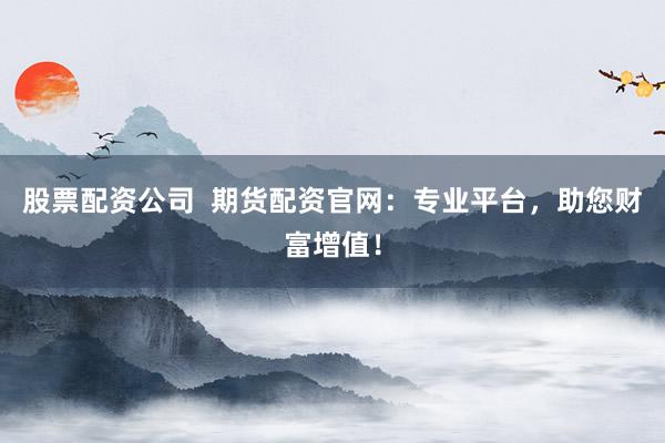 股票配资公司  期货配资官网：专业平台，助您财富增值！