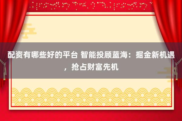 配资有哪些好的平台 智能投顾蓝海:掘金新机遇,抢占财富先机