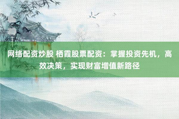 网络配资炒股 栖霞股票配资:掌握投资先机,高效决策,实现财富增值新路径
