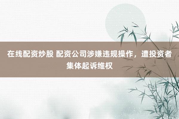 在线配资炒股 配资公司涉嫌违规操作，遭投资者集体起诉维权