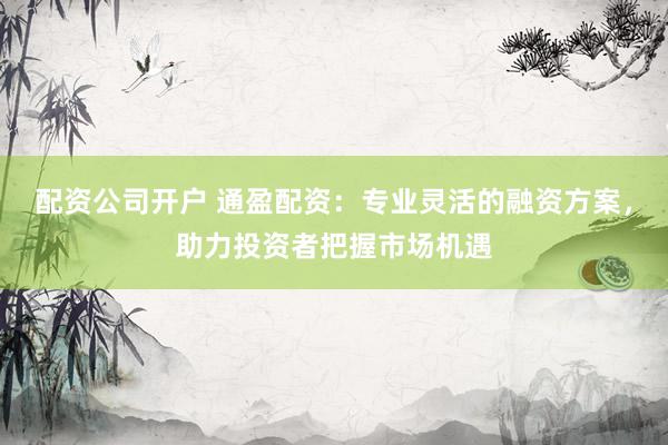 配资公司开户 通盈配资:专业灵活的融资方案,助力投资者把握市场机遇