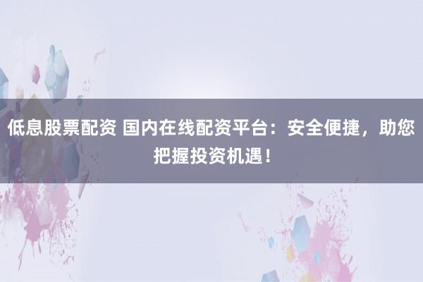 低息股票配资 国内在线配资平台:安全便捷,助您把握投资机遇!