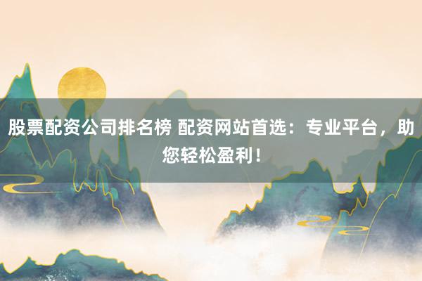 股票配资公司排名榜 配资网站首选：专业平台，助您轻松盈利！