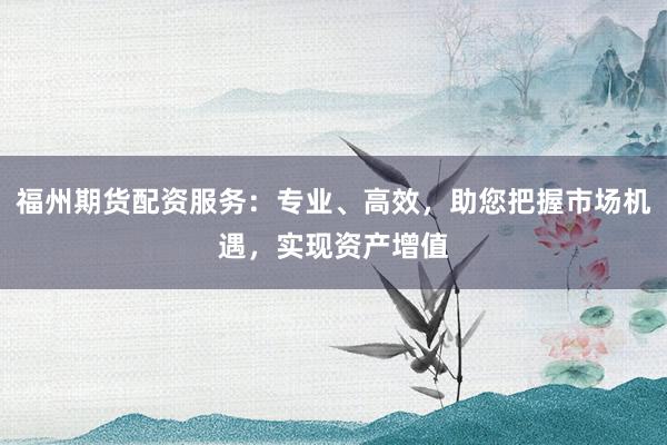 福州期货配资服务：专业、高效，助您把握市场机遇，实现资产增值