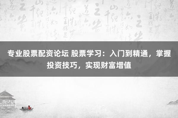 专业股票配资论坛 股票学习：入门到精通，掌握投资技巧，实现财富增值