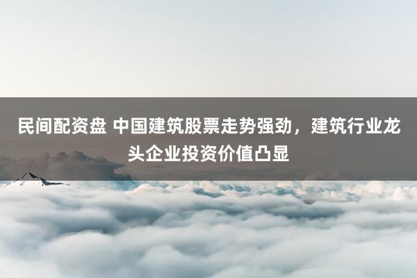 民间配资盘 中国建筑股票走势强劲，建筑行业龙头企业投资价值凸显